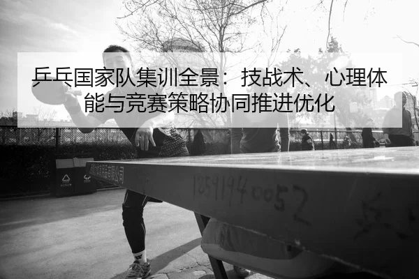 乒乓国家队集训全景：技战术、心理体能与竞赛策略协同推进优化